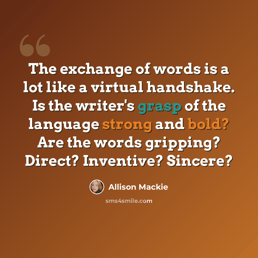 “The exchange of words is a lot like a virtual handshake. Is the writer's grasp of the language strong and bold? Are the words gripping? Direct? Inventive? Sincere?” quote by Allison Mackie