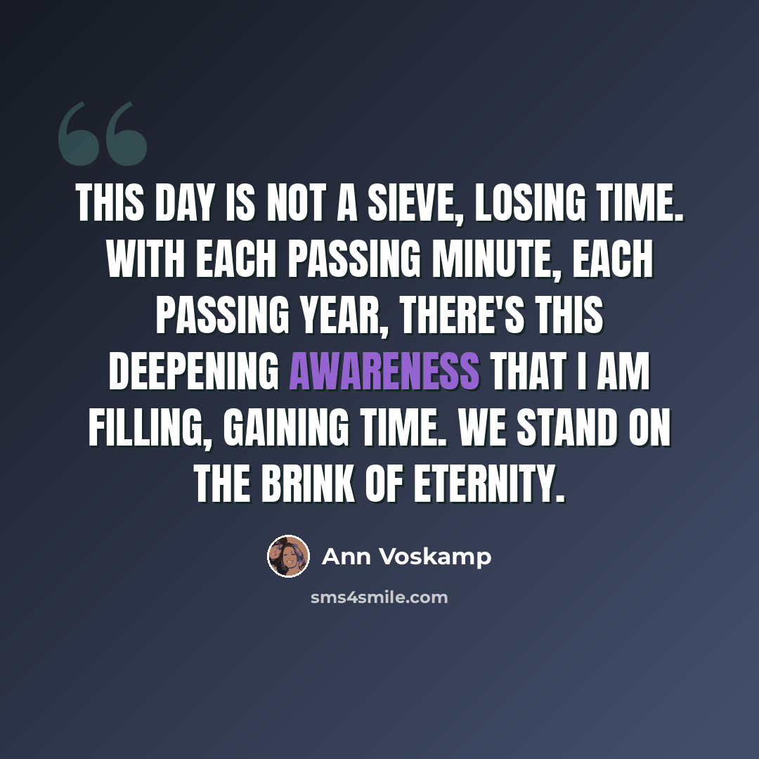 “This day is not a sieve, losing time. With each passing minute, each passing year, there's this deepening awareness that I am filling, gaining time. We stand on the brink of eternity.” quote by Ann Voskamp