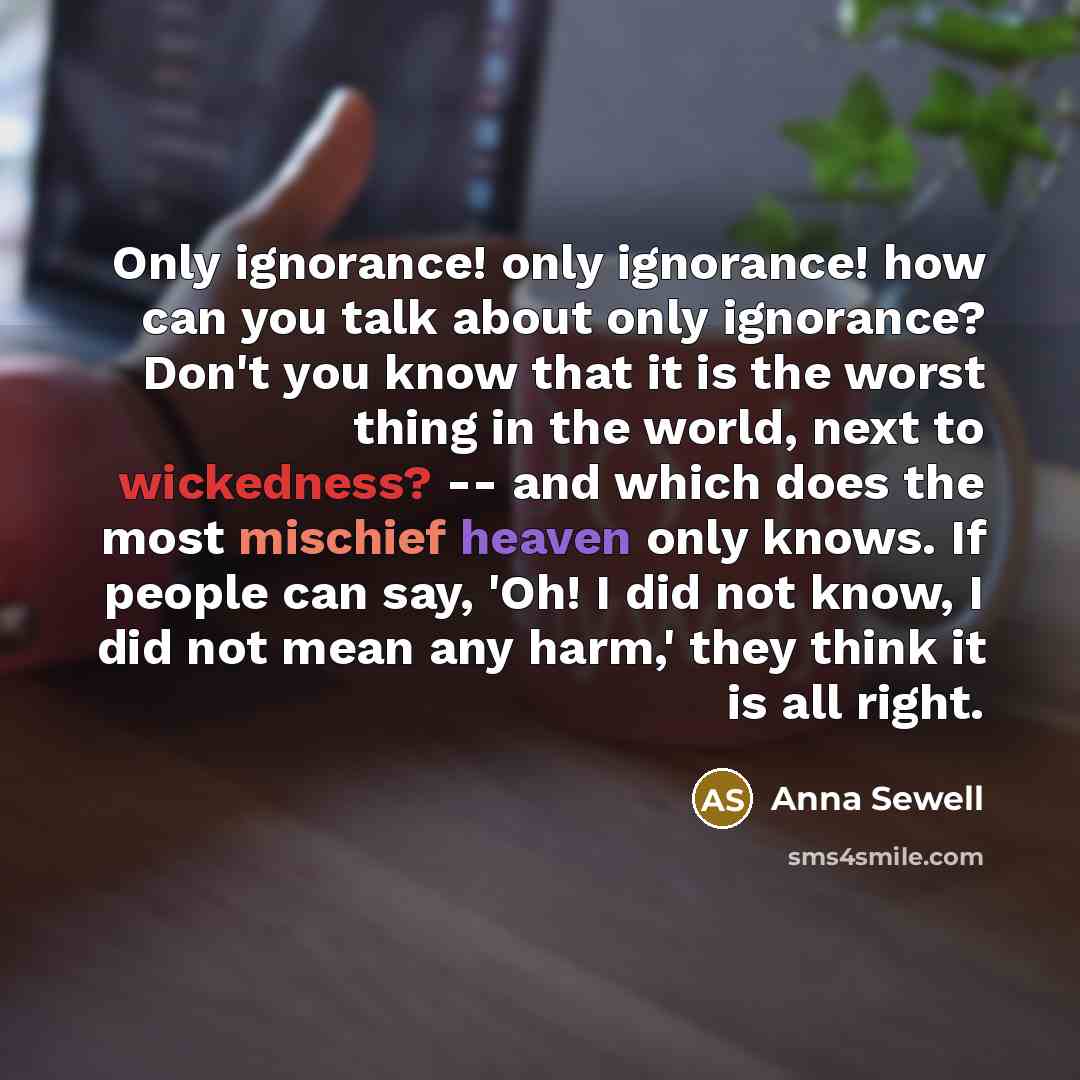 “Only ignorance! only ignorance! how can you talk about only ignorance? Don't you know that it is the worst thing in the world, next to wickedness? -- and which does the most mischief heaven only knows. If people can say, 'Oh! I did not know, I did not mean any harm,' they think it is all right.” quote by Anna Sewell