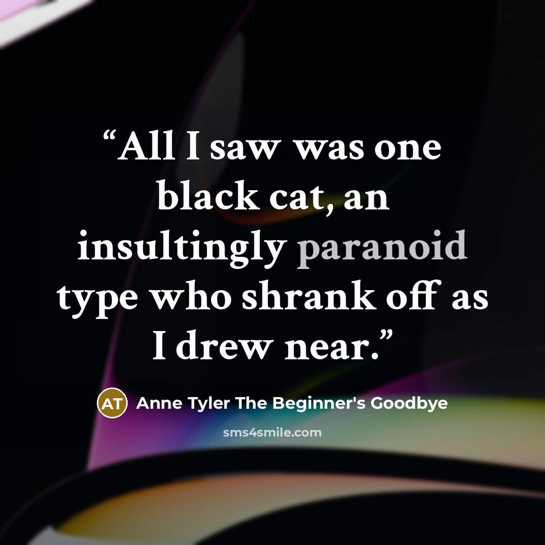 “All I saw was one black cat, an insultingly paranoid type who shrank off as I drew near.” quote by Anne Tyler The Beginner's Goodbye