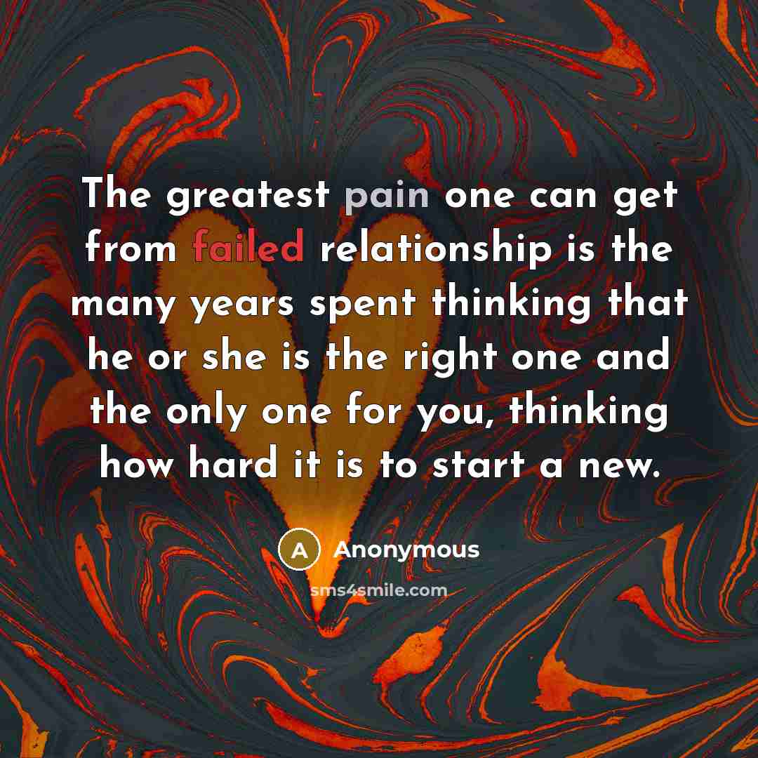 “The greatest pain one can get from failed relationship is the many years spent thinking that he or she is the right one and the only one for you, thinking how hard it is to start a new.” quote by Anonymous
