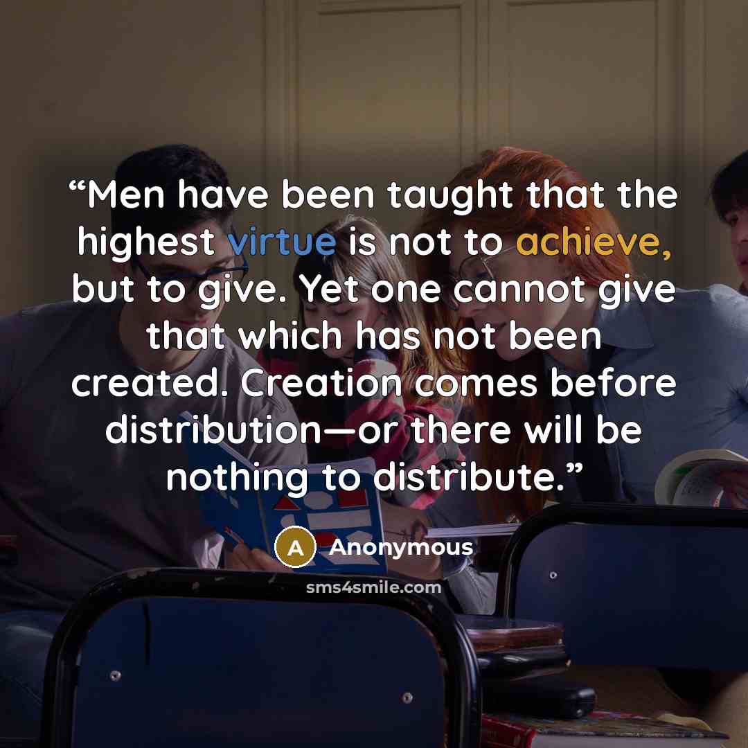 “Men have been taught that the highest virtue is not to achieve, but to give. Yet one cannot give that which has not been created. Creation comes before distribution—or there will be nothing to distribute.” quote by Anonymous