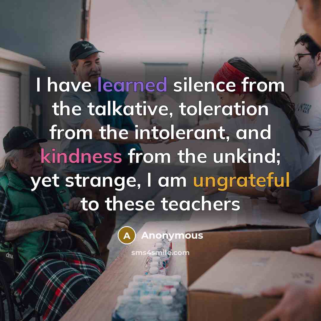 “I have learned silence from the talkative, toleration from the intolerant, and kindness from the unkind; yet strange, I am ungrateful to these teachers” quote by Anonymous