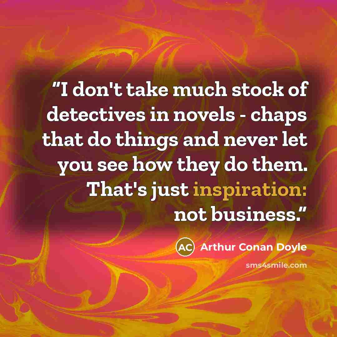 “I don't take much stock of detectives in novels - chaps that do things and never let you see how they do them. That's just inspiration: not business.” quote by Arthur Conan Doyle