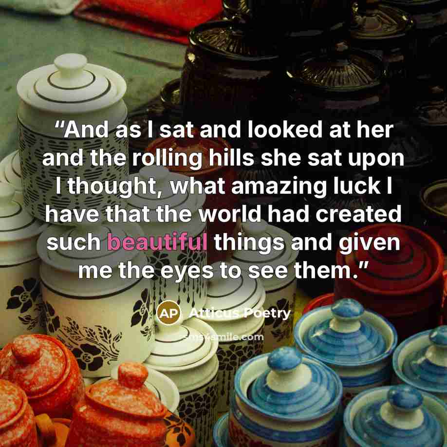 “And as I sat and looked at her and the rolling hills she sat upon I thought, what amazing luck I have that the world had created such beautiful things and given me the eyes to see them.” quote by Atticus Poetry