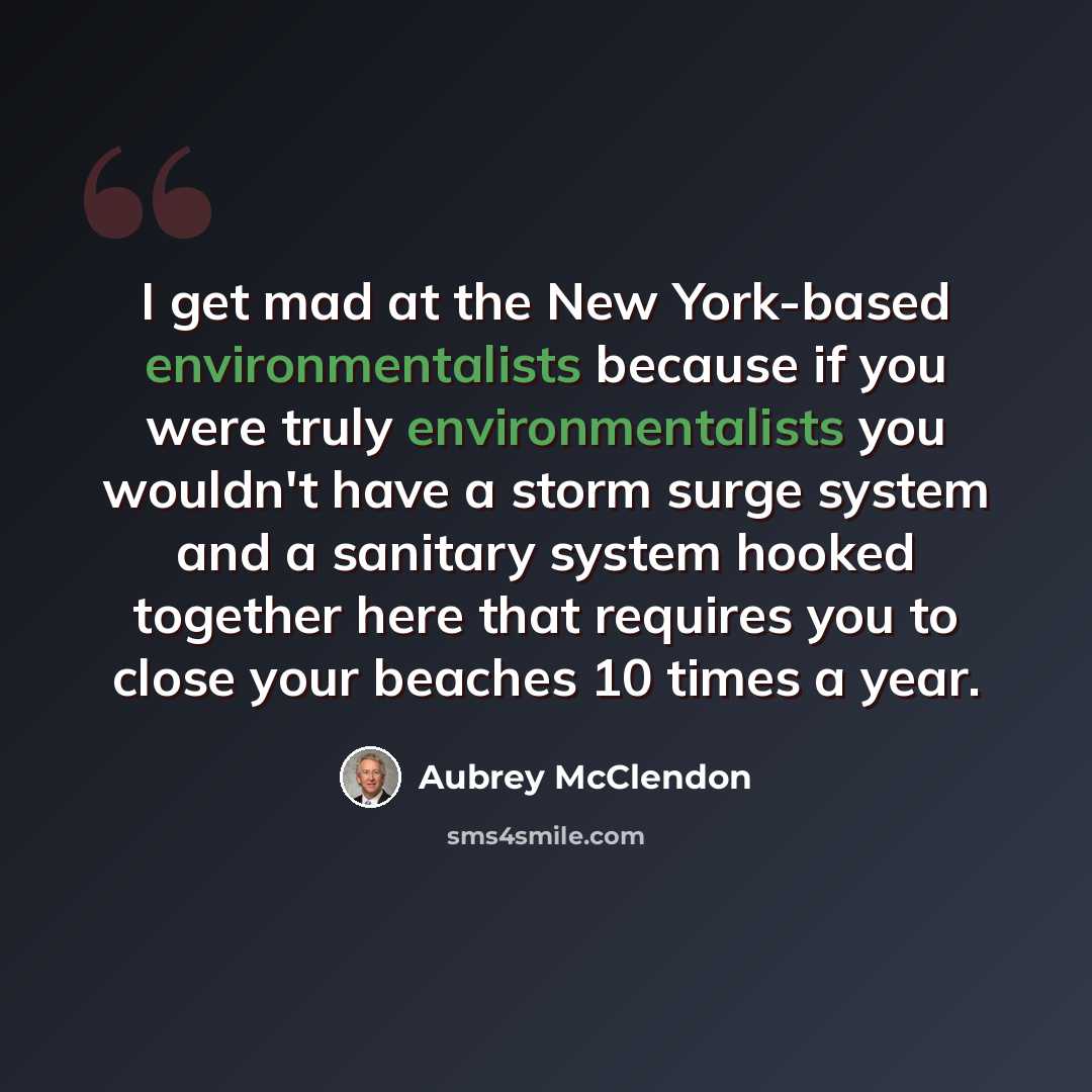 “I get mad at the New York-based environmentalists because if you were truly environmentalists you wouldn't have a storm surge system and a sanitary system hooked together here that requires you to close your beaches 10 times a year.” quote by Aubrey McClendon