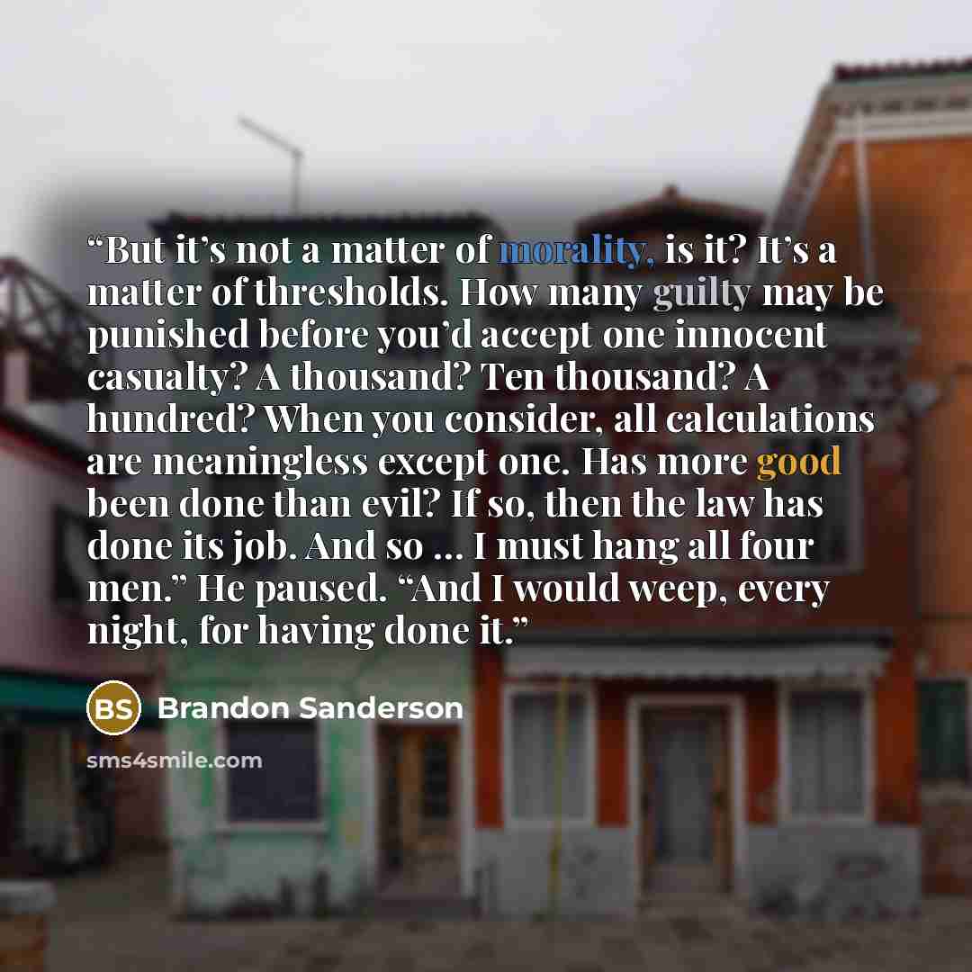 “But it’s not a matter of morality, is it? It’s a matter of thresholds. How many guilty may be punished before you’d accept one innocent casualty? A thousand? Ten thousand? A hundred? When you consider, all calculations are meaningless except one. Has more good been done than evil? If so, then the…” quote by Brandon Sanderson