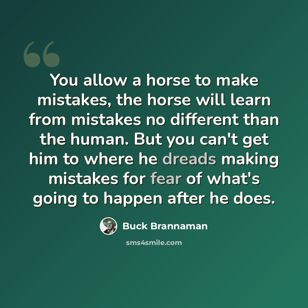 “You allow a horse to make mistakes, the horse will learn from mistakes no different than the human. But you can't get him to where he dreads making mistakes for fear of what's going to happen after he does.” quote by Buck Brannaman