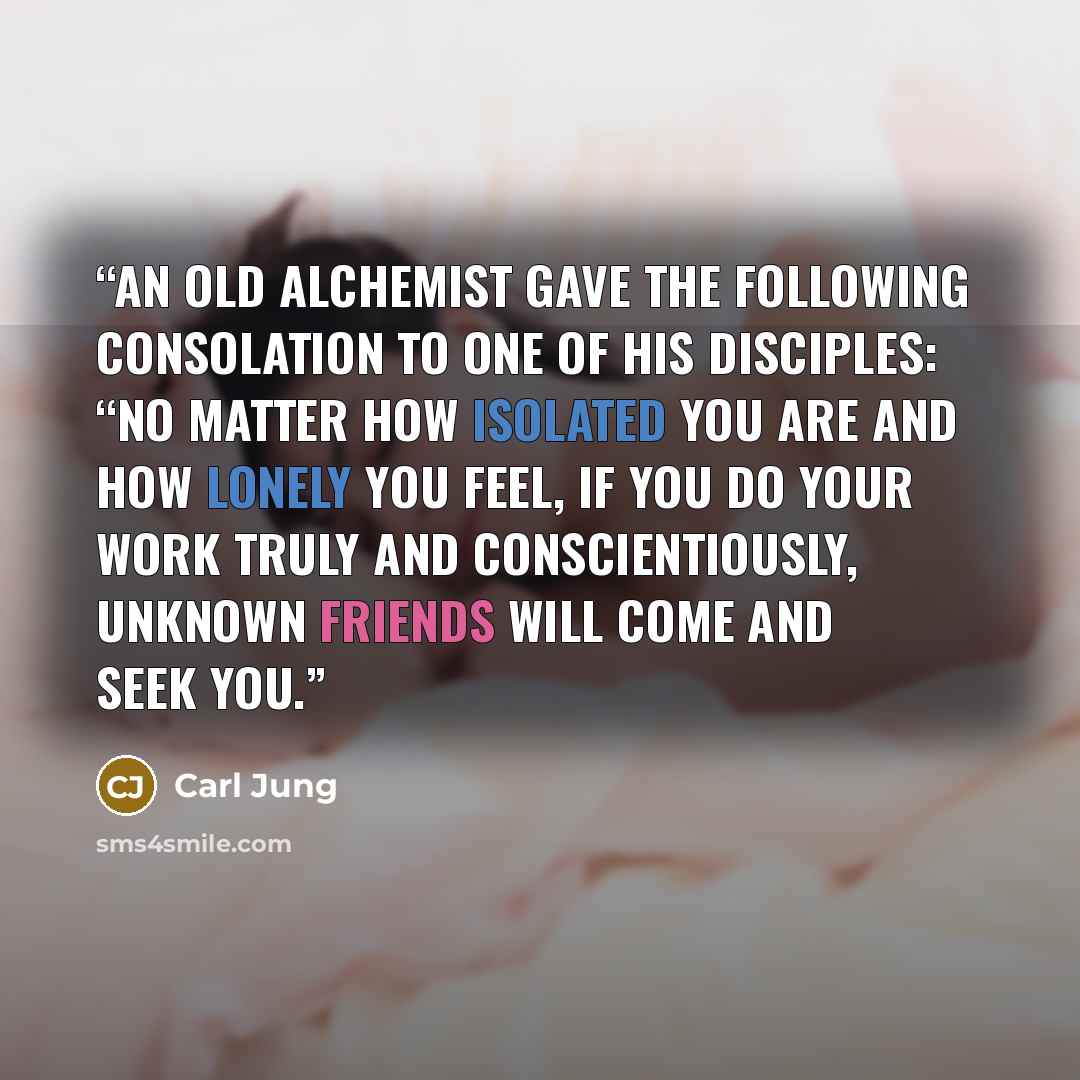 “An old alchemist gave the following consolation to one of his disciples: “No matter how isolated you are and how lonely you feel, if you do your work truly and conscientiously, unknown friends will come and seek you.” quote by Carl Jung