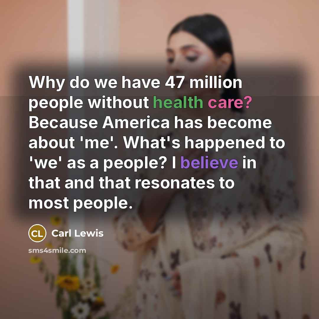 “Why do we have 47 million people without health care? Because America has become about 'me'. What's happened to 'we' as a people? I believe in that and that resonates to most people.” quote by Carl Lewis