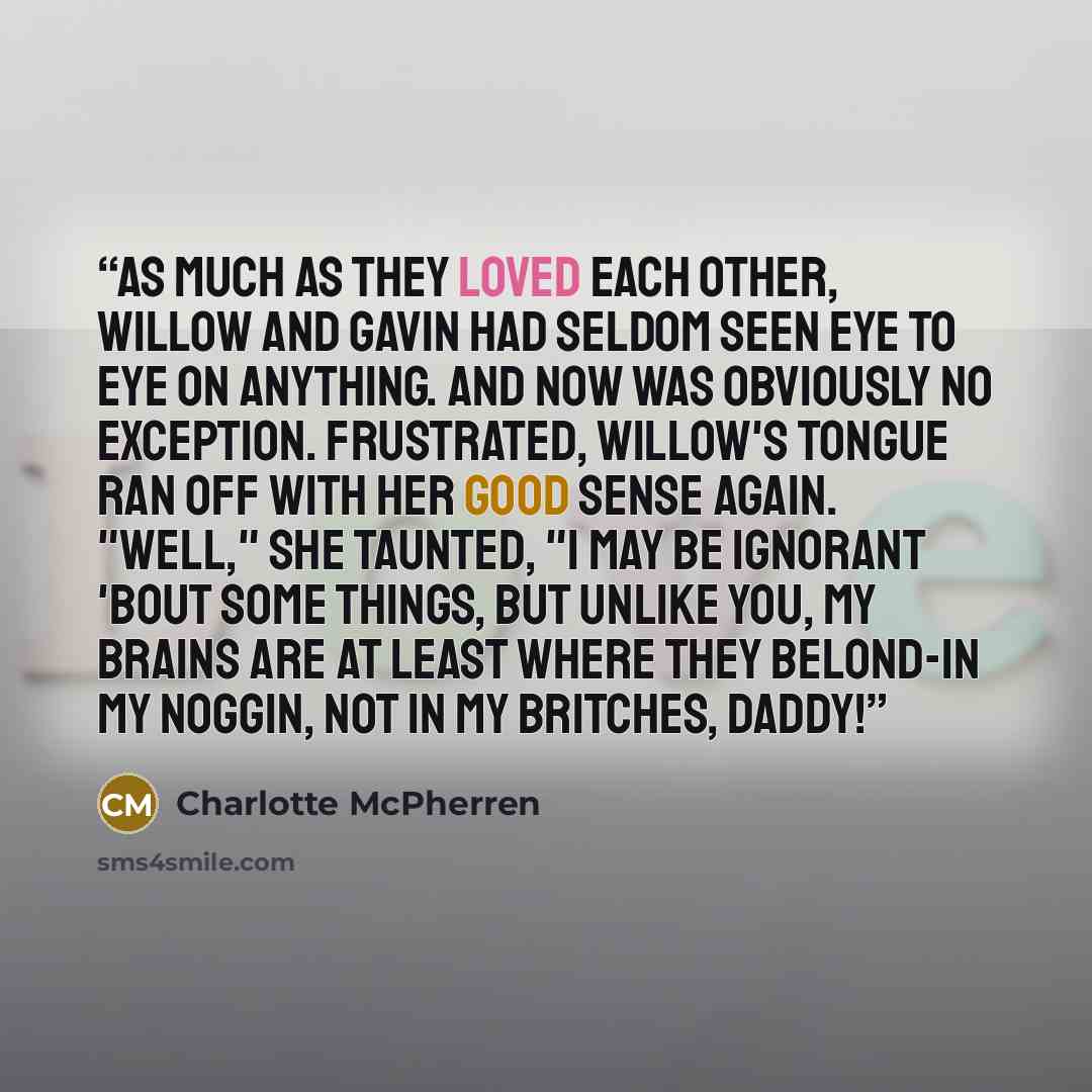 “As much as they loved each other, Willow and Gavin had seldom seen eye to eye on anything. And now was obviously no exception. Frustrated, Willow's tongue ran off with her good sense again. "Well," she taunted, "I may be ignorant 'bout some things, but unlike you, my brains are at least where they…” quote by Charlotte McPherren