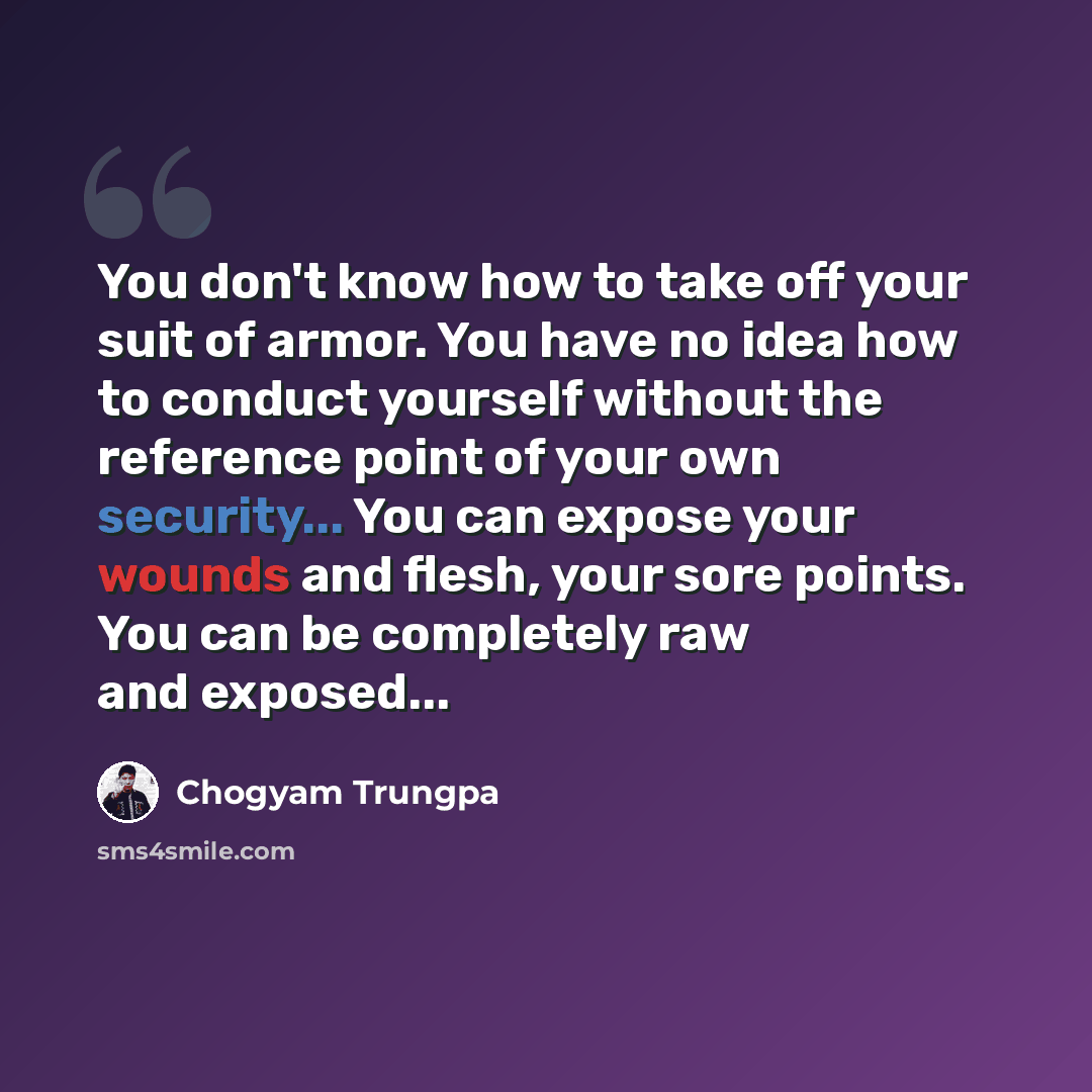 “You don't know how to take off your suit of armor. You have no idea how to conduct yourself without the reference point of your own security... You can expose your wounds and flesh, your sore points. You can be completely raw and exposed...” quote by Chogyam Trungpa