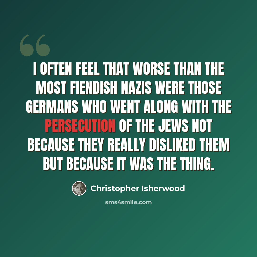 “I often feel that worse than the most fiendish Nazis were those Germans who went along with the persecution of the Jews not because they really disliked them but because it was the thing.” quote by Christopher Isherwood