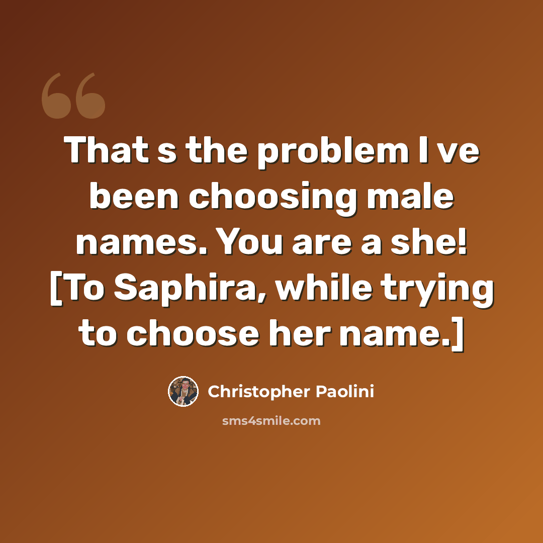 “That s the problem I ve been choosing male names. You are a she! [To Saphira, while trying to choose her name.]” quote by Christopher Paolini