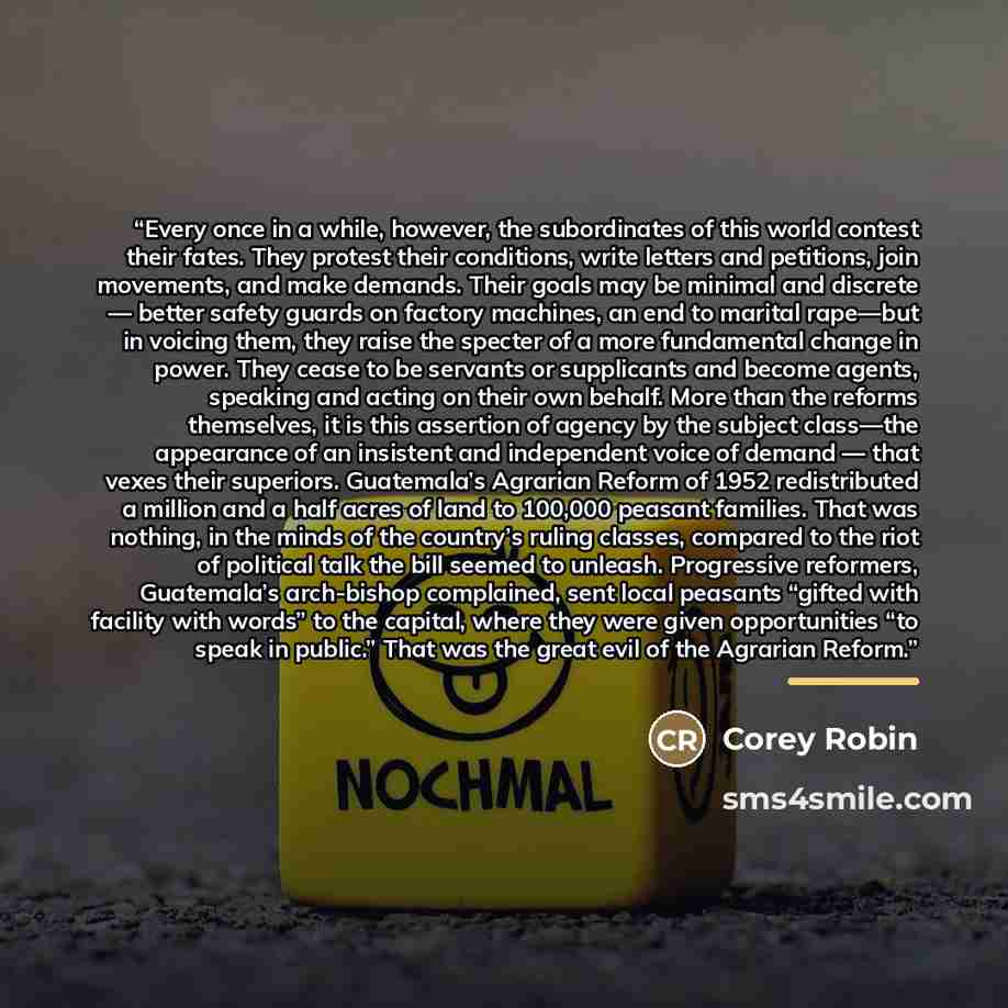 “Every once in a while, however, the subordinates of this world contest their fates. They protest their conditions, write letters and petitions, join movements, and make demands. Their goals may be minimal and discrete — better safety guards on factory machines, an end to marital rape—but in…” quote by Corey Robin