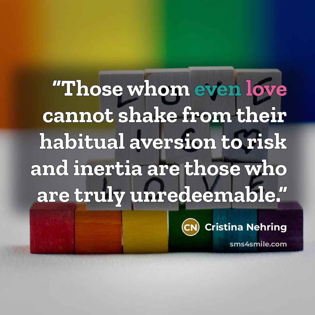 “Those whom even love cannot shake from their habitual aversion to risk and inertia are those who are truly unredeemable.” quote by Cristina Nehring