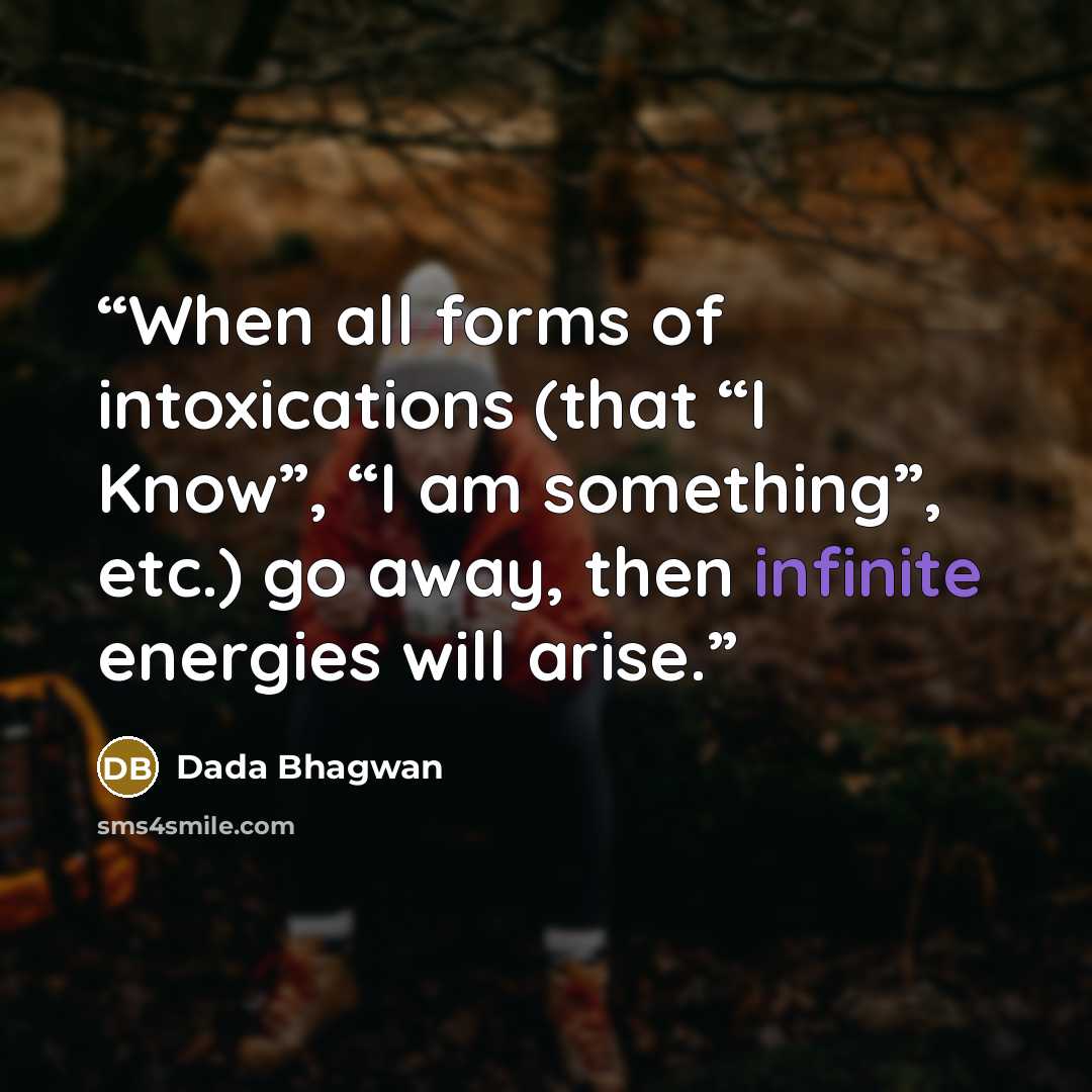 “When all forms of intoxications (that “I Know”, “I am something”, etc.) go away, then infinite energies will arise.” quote by Dada Bhagwan