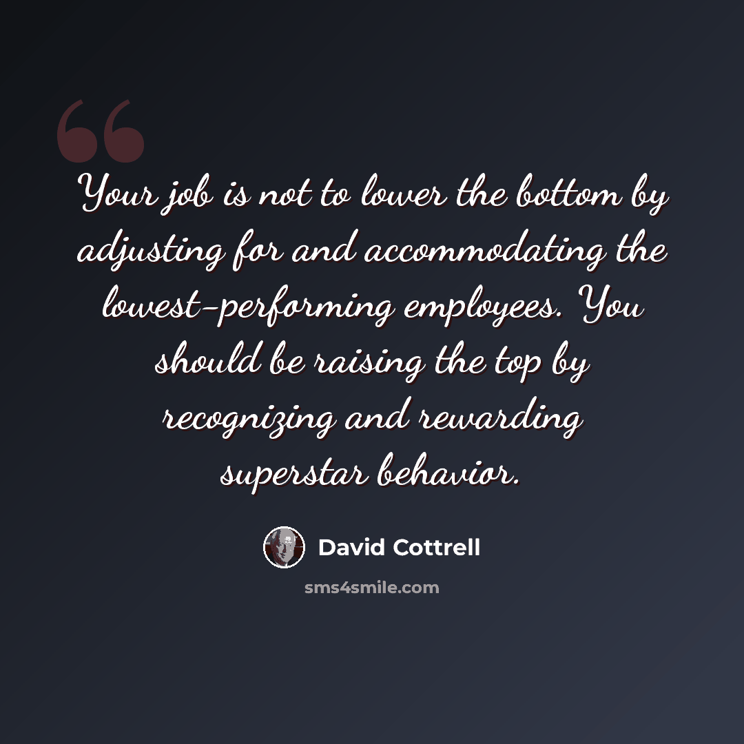 “Your job is not to lower the bottom by adjusting for and accommodating the lowest-performing employees. You should be raising the top by recognizing and rewarding superstar behavior.” quote by David Cottrell