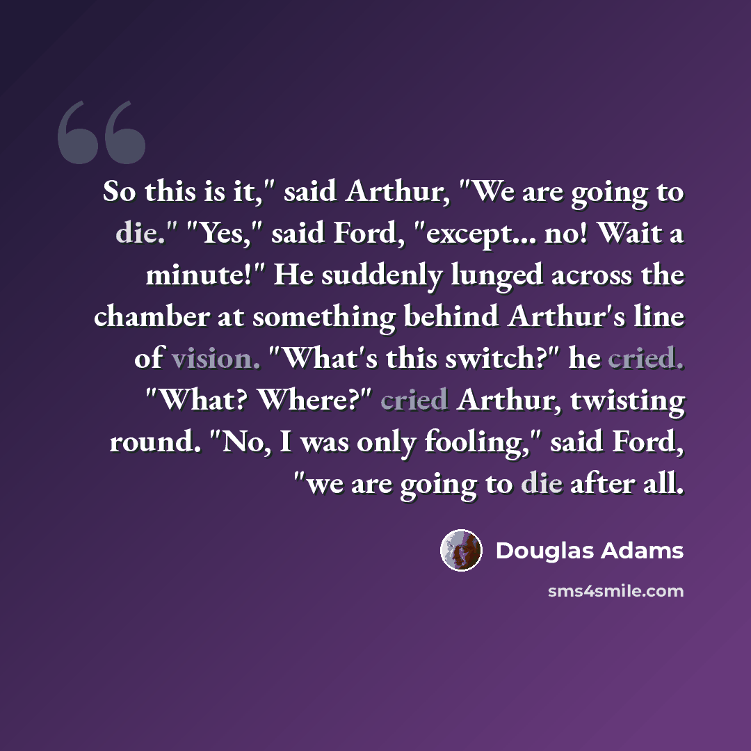“So this is it," said Arthur, "We are going to die." "Yes," said Ford, "except... no! Wait a minute!" He suddenly lunged across the chamber at something behind Arthur's line of vision. "What's this switch?" he cried. "What? Where?" cried Arthur, twisting round. "No, I was only fooling," said Ford…” quote by Douglas Adams