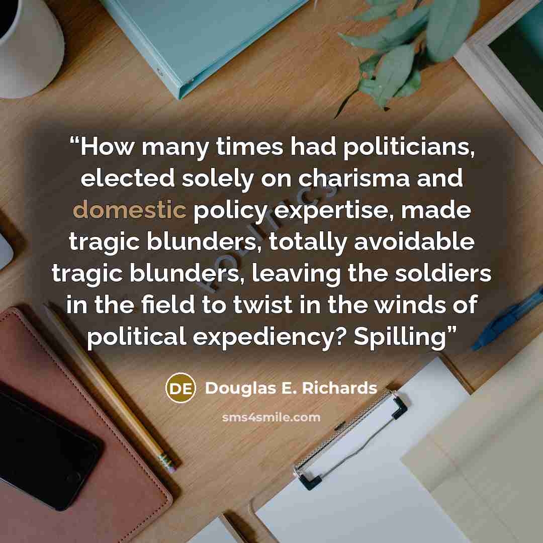 “How many times had politicians, elected solely on charisma and domestic policy expertise, made tragic blunders, totally avoidable tragic blunders, leaving the soldiers in the field to twist in the winds of political expediency? Spilling” quote by Douglas E. Richards