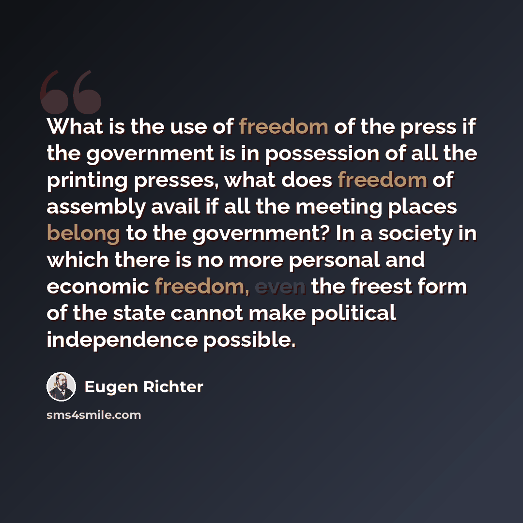 “What is the use of freedom of the press if the government is in possession of all the printing presses, what does freedom of assembly avail if all the meeting places belong to the government? In a society in which there is no more personal and economic freedom, even the freest form of the state…” quote by Eugen Richter
