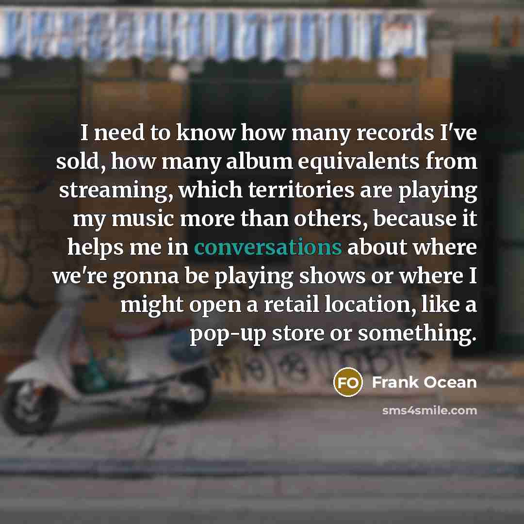 “I need to know how many records I've sold, how many album equivalents from streaming, which territories are playing my music more than others, because it helps me in conversations about where we're gonna be playing shows or where I might open a retail location, like a pop-up store or something.” quote by Frank Ocean