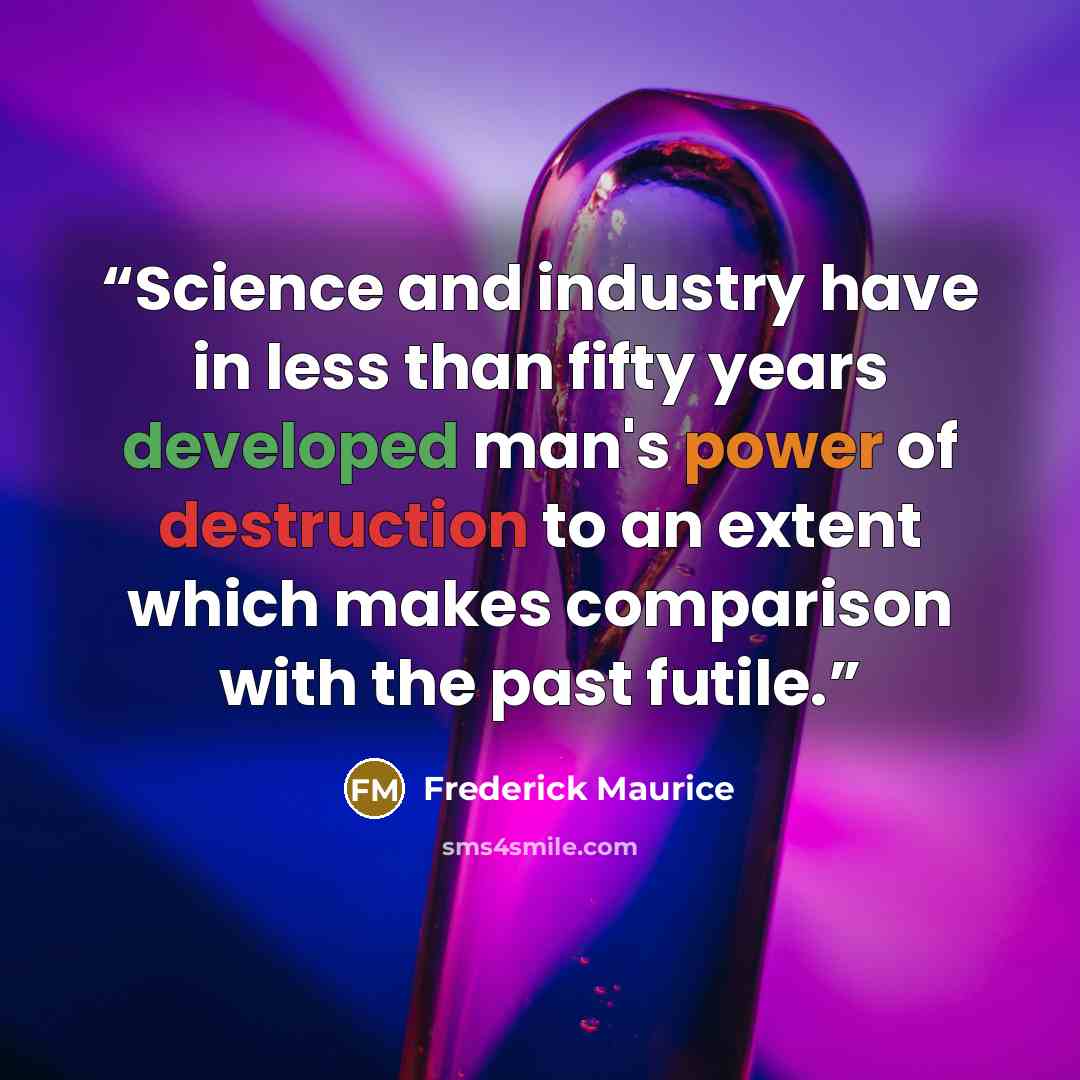 “Science and industry have in less than fifty years developed man's power of destruction to an extent which makes comparison with the past futile.” quote by Frederick Maurice