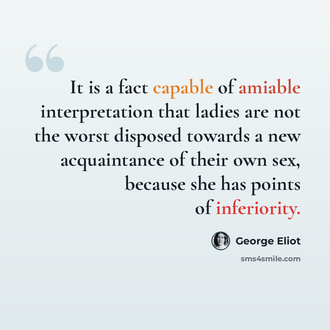 “It is a fact capable of amiable interpretation that ladies are not the worst disposed towards a new acquaintance of their own sex, because she has points of inferiority.” quote by George Eliot