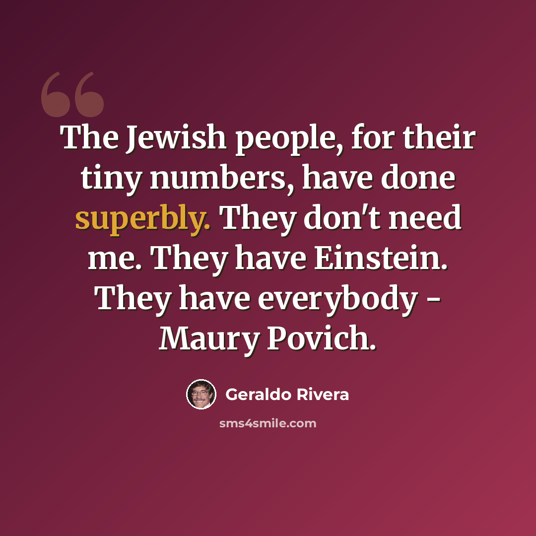 “The Jewish people, for their tiny numbers, have done superbly. They don't need me. They have Einstein. They have everybody - Maury Povich.” quote by Geraldo Rivera