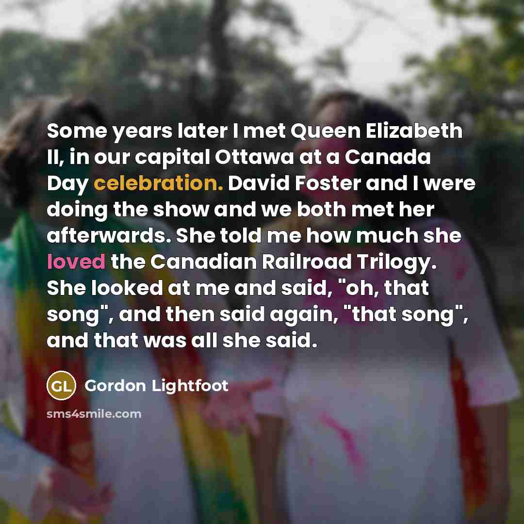 “Some years later I met Queen Elizabeth II, in our capital Ottawa at a Canada Day celebration. David Foster and I were doing the show and we both met her afterwards. She told me how much she loved the Canadian Railroad Trilogy. She looked at me and said, "oh, that song", and then said again, "that…” quote by Gordon Lightfoot