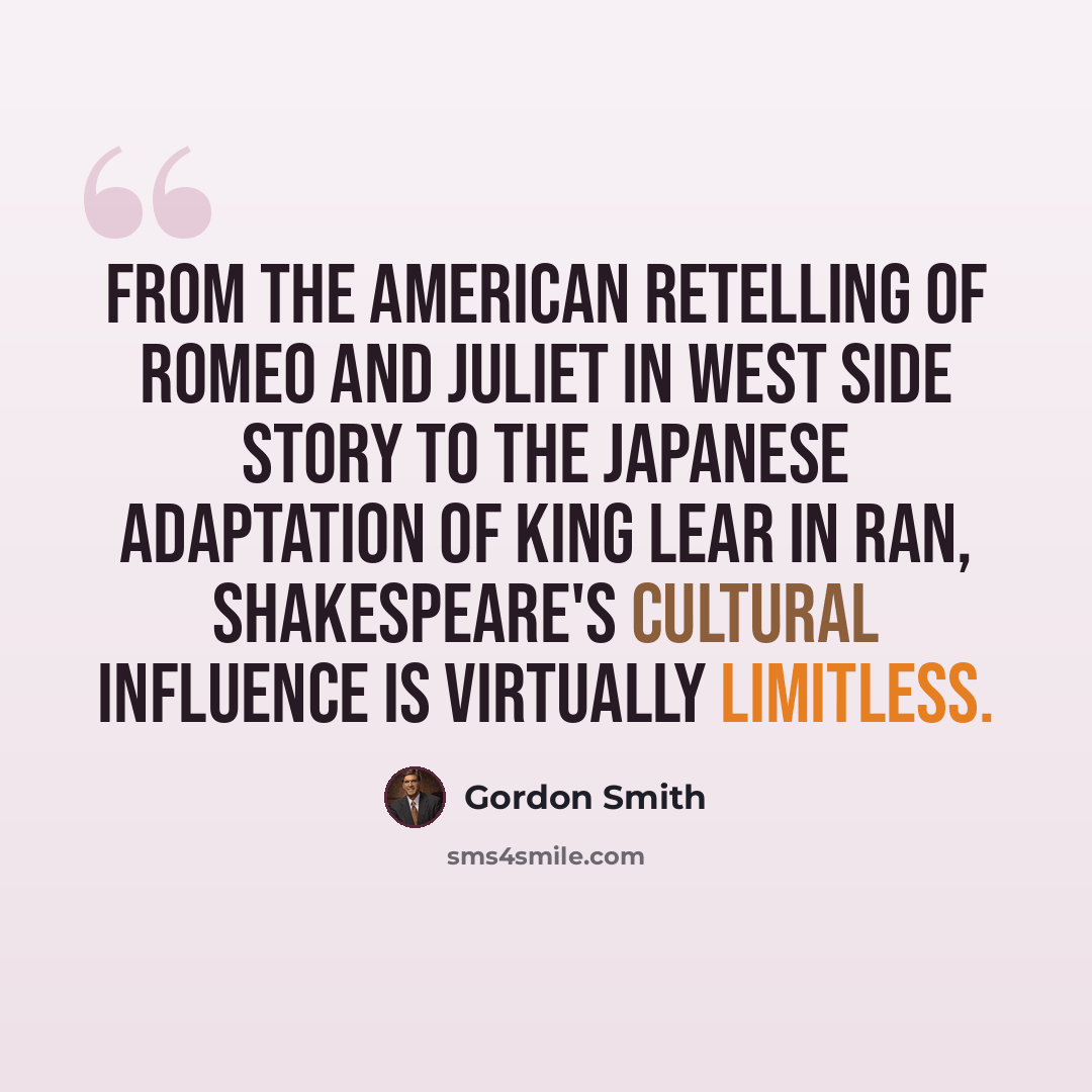 “From the American retelling of Romeo and Juliet in West Side Story to the Japanese adaptation of King Lear in Ran, Shakespeare's cultural influence is virtually limitless.” quote by Gordon Smith