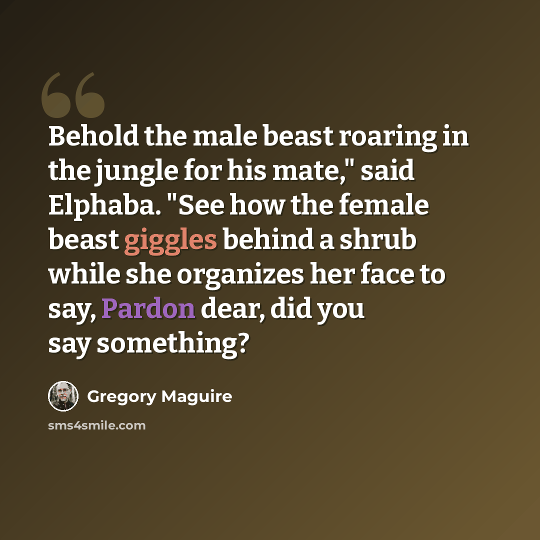 “Behold the male beast roaring in the jungle for his mate," said Elphaba. "See how the female beast giggles behind a shrub while she organizes her face to say, Pardon dear, did you say something?” quote by Gregory Maguire