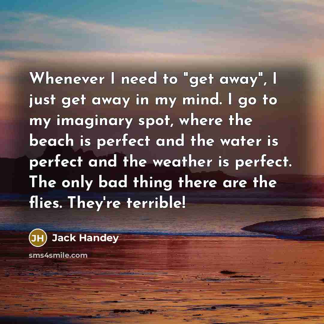 “Whenever I need to "get away", I just get away in my mind. I go to my imaginary spot, where the beach is perfect and the water is perfect and the weather is perfect. The only bad thing there are the flies. They're terrible!” quote by Jack Handey