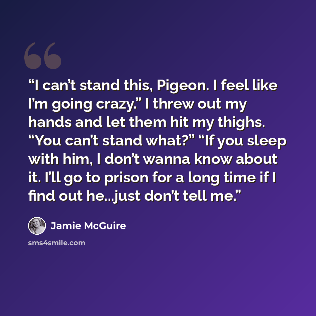 “I can’t stand this, Pigeon. I feel like I’m going crazy.” I threw out my hands and let them hit my thighs. “You can’t stand what?” “If you sleep with him, I don’t wanna know about it. I’ll go to prison for a long time if I find out he...just don’t tell me.” quote by Jamie McGuire