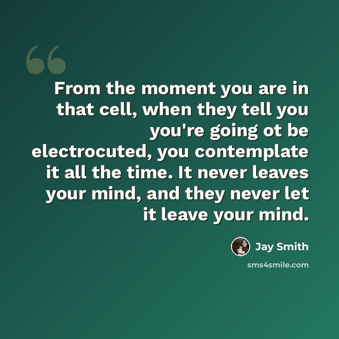 “From the moment you are in that cell, when they tell you you're going ot be electrocuted, you contemplate it all the time. It never leaves your mind, and they never let it leave your mind.” quote by Jay Smith