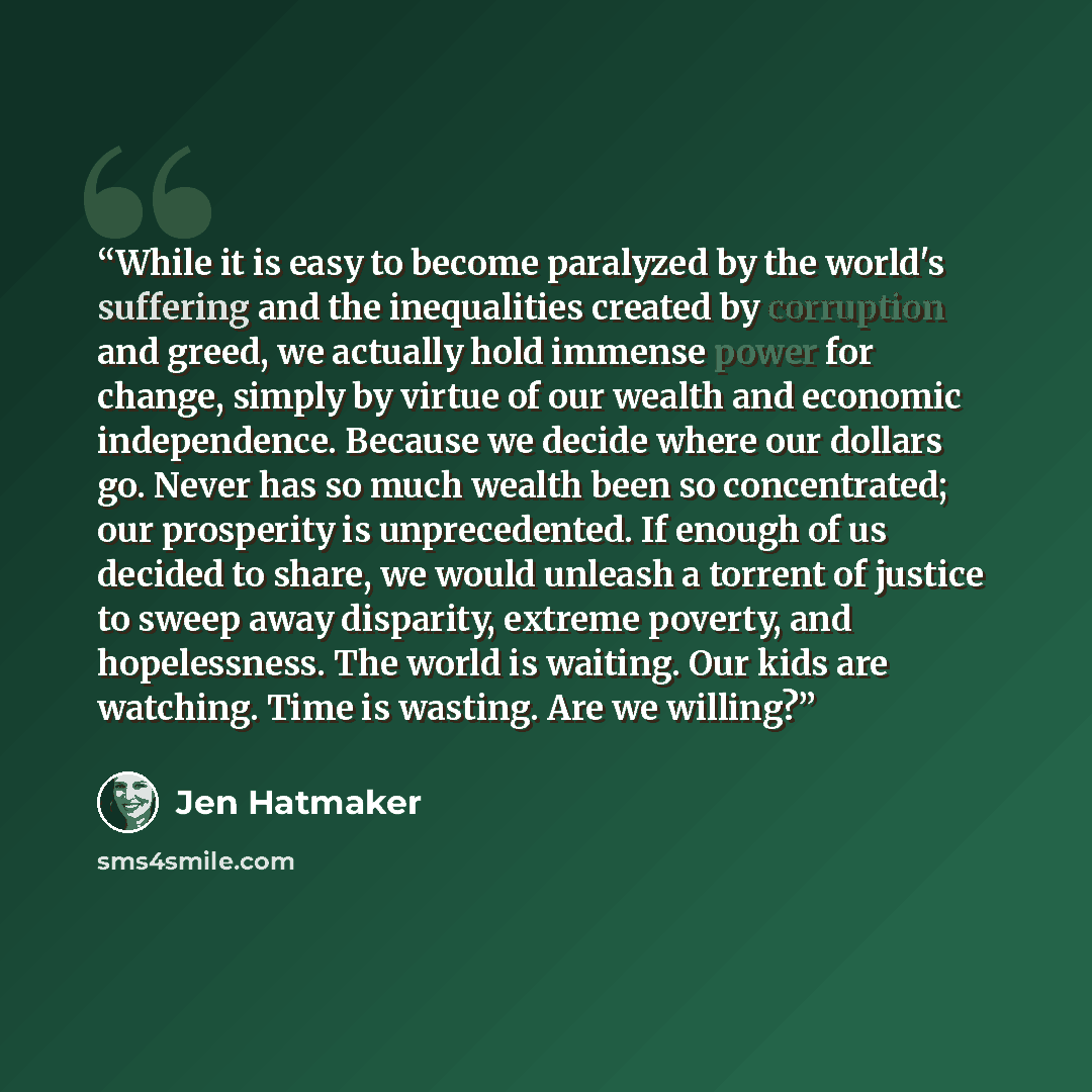 “While it is easy to become paralyzed by the world's suffering and the inequalities created by corruption and greed, we actually hold immense power for change, simply by virtue of our wealth and economic independence. Because we decide where our dollars go. Never has so much wealth been so…” quote by Jen Hatmaker