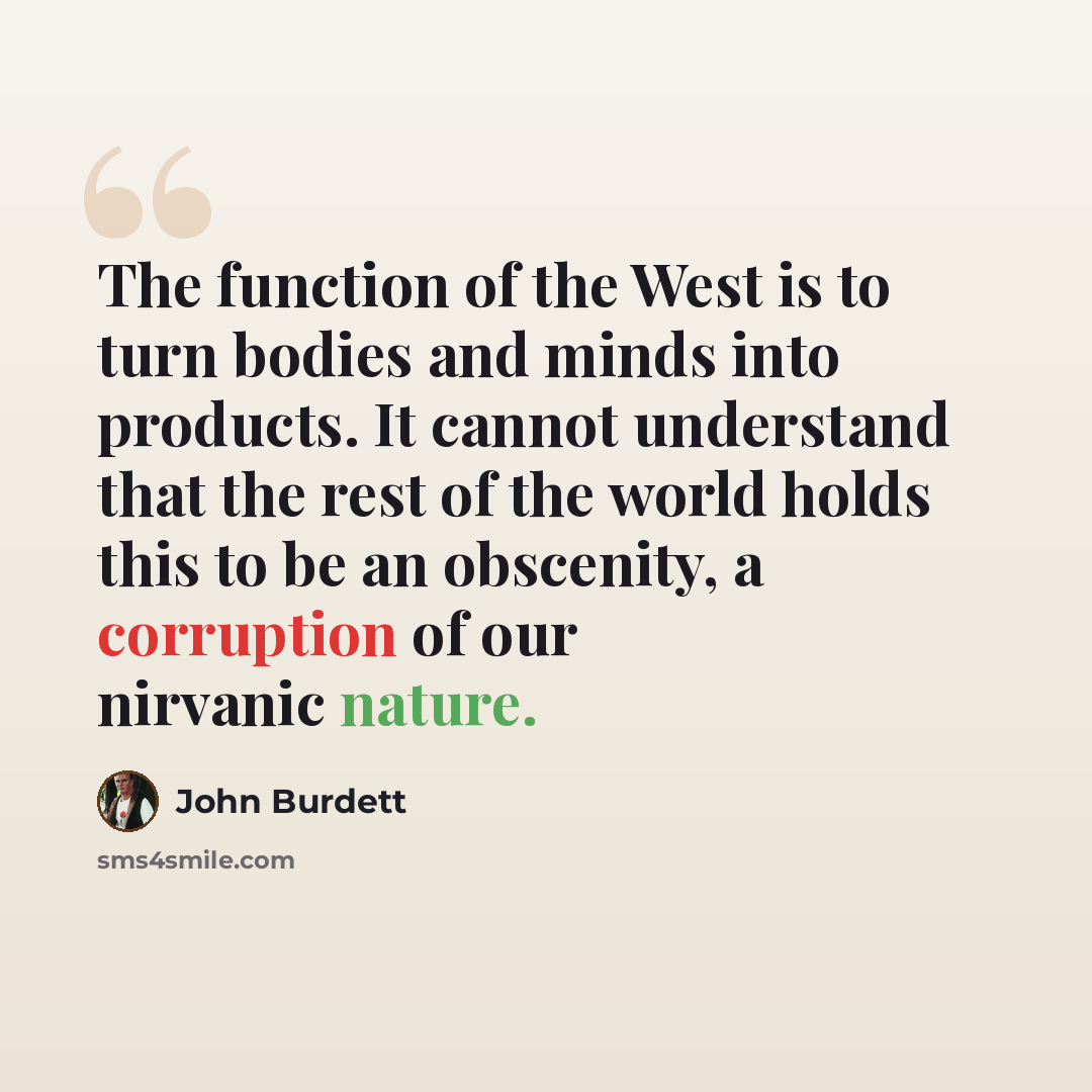 “The function of the West is to turn bodies and minds into products. It cannot understand that the rest of the world holds this to be an obscenity, a corruption of our nirvanic nature.” quote by John Burdett