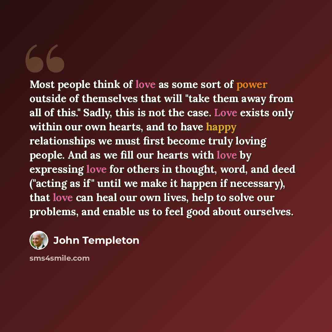 “Most people think of love as some sort of power outside of themselves that will "take them away from all of this." Sadly, this is not the case. Love exists only within our own hearts, and to have happy relationships we must first become truly loving people. And as we fill our hearts with love by…” quote by John Templeton