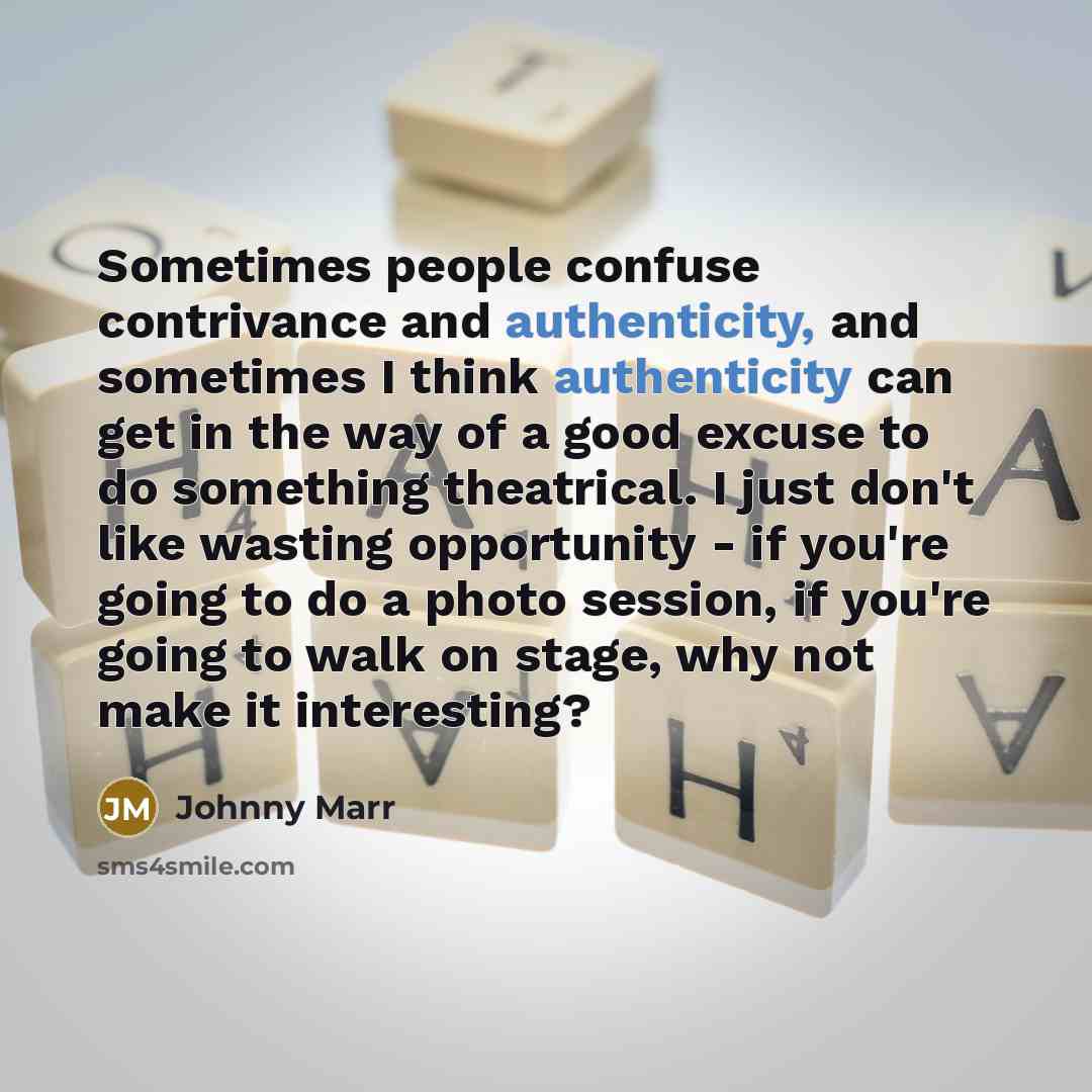 “Sometimes people confuse contrivance and authenticity, and sometimes I think authenticity can get in the way of a good excuse to do something theatrical. I just don't like wasting opportunity - if you're going to do a photo session, if you're going to walk on stage, why not make it interesting?” quote by Johnny Marr