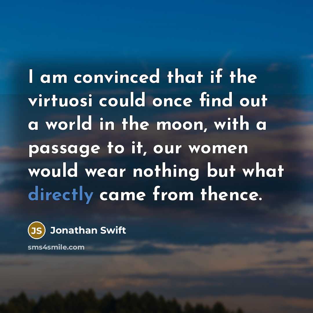 “I am convinced that if the virtuosi could once find out a world in the moon, with a passage to it, our women would wear nothing but what directly came from thence.” quote by Jonathan Swift