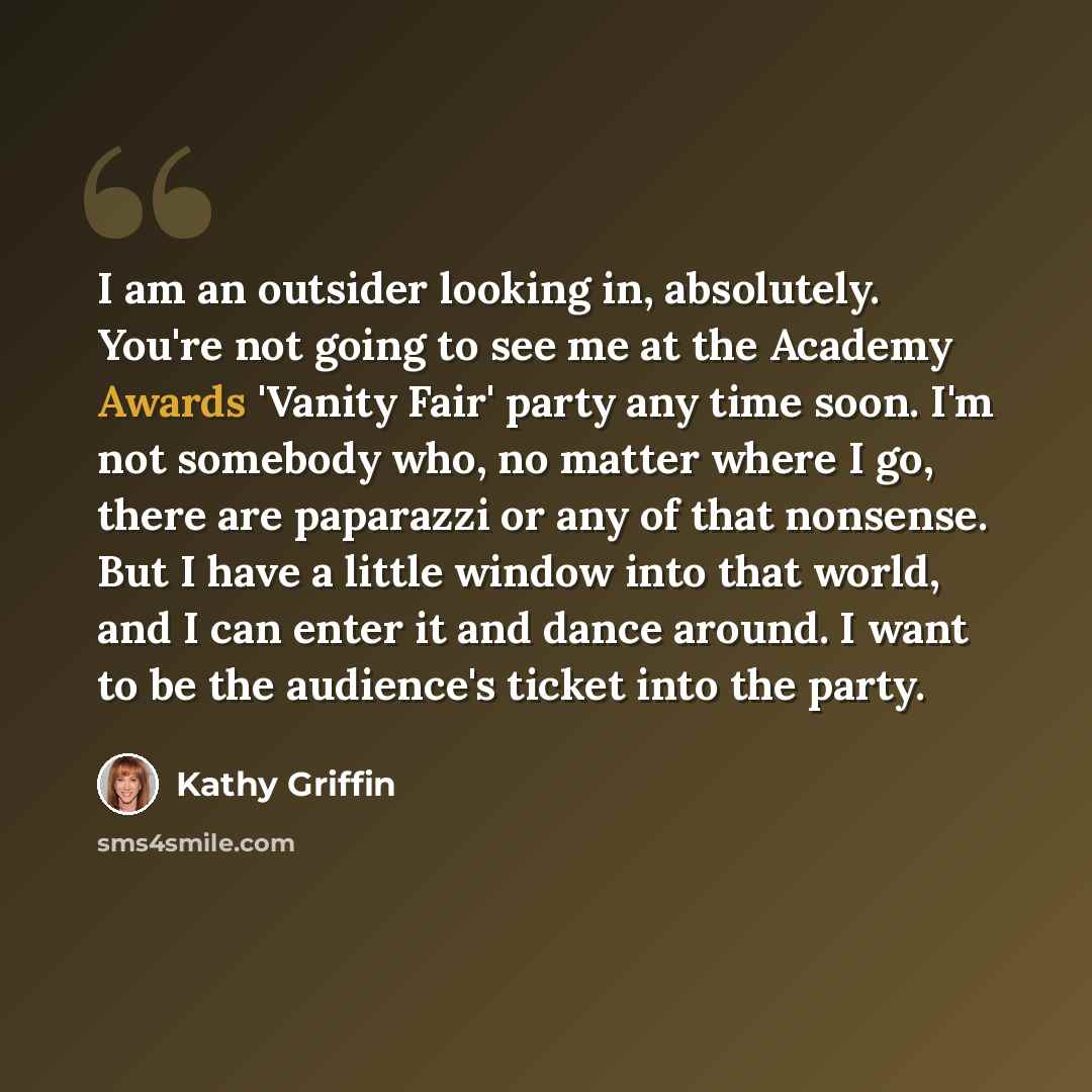 “I am an outsider looking in, absolutely. You're not going to see me at the Academy Awards 'Vanity Fair' party any time soon. I'm not somebody who, no matter where I go, there are paparazzi or any of that nonsense. But I have a little window into that world, and I can enter it and dance around. I…” quote by Kathy Griffin