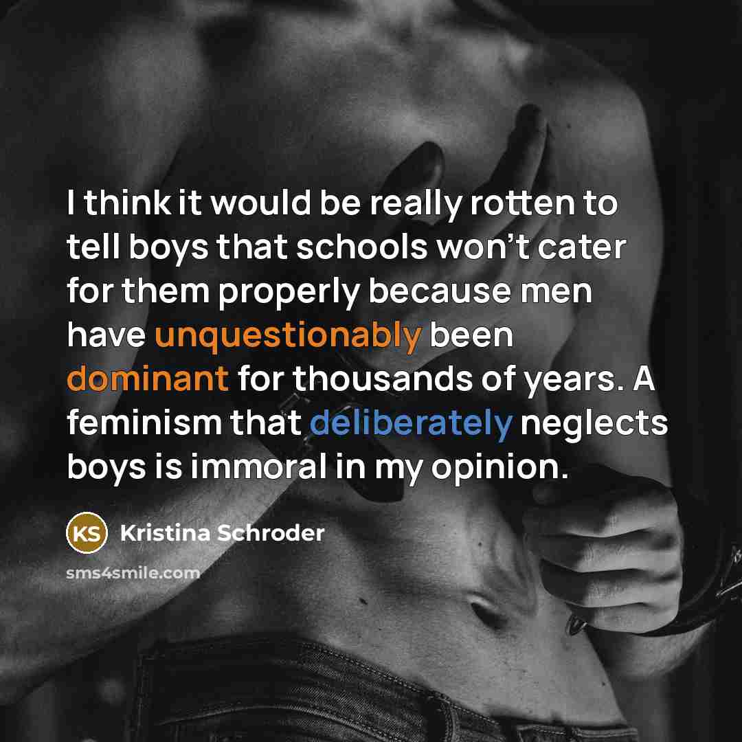 “I think it would be really rotten to tell boys that schools won't cater for them properly because men have unquestionably been dominant for thousands of years. A feminism that deliberately neglects boys is immoral in my opinion.” quote by Kristina Schroder