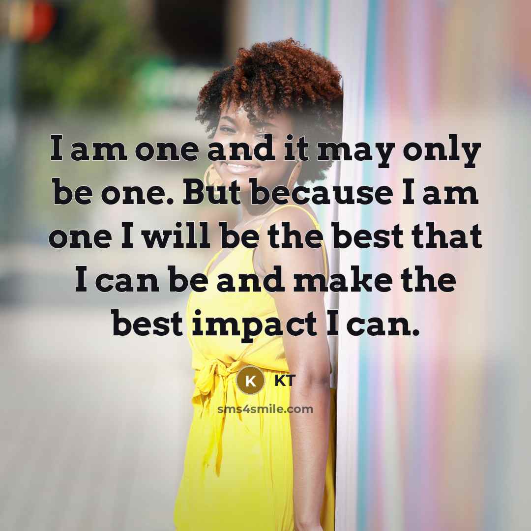 “I am one and it may only be one. But because I am one I will be the best that I can be and make the best impact I can.” quote by KT