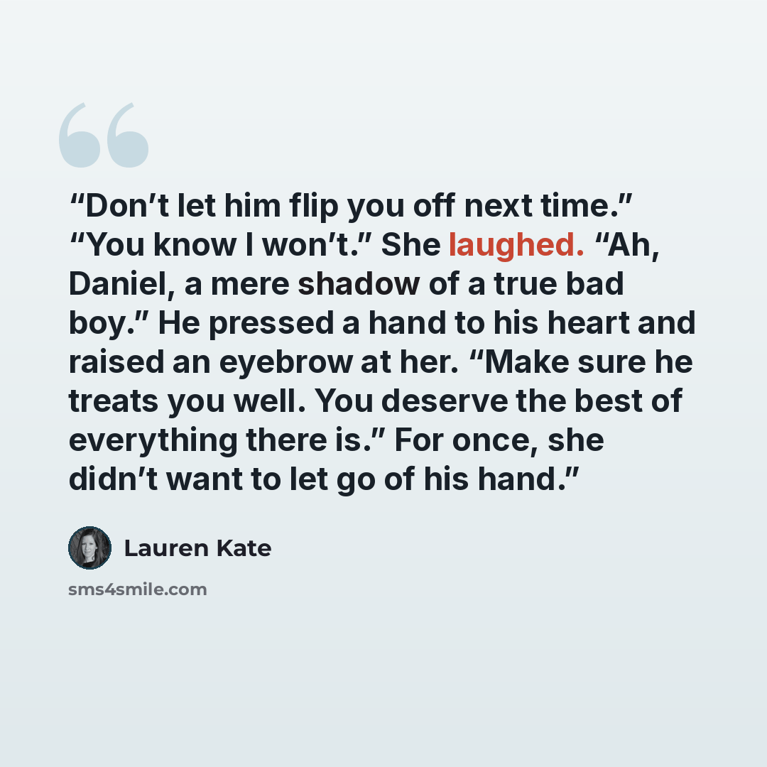 “Don’t let him flip you off next time.” “You know I won’t.” She laughed. “Ah, Daniel, a mere shadow of a true bad boy.” He pressed a hand to his heart and raised an eyebrow at her. “Make sure he treats you well. You deserve the best of everything there is.” For once, she didn’t want to let go of…” quote by Lauren Kate
