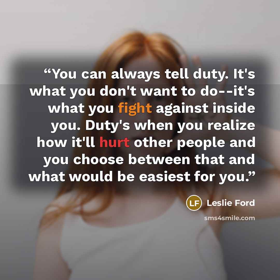 “You can always tell duty. It's what you don't want to do--it's what you fight against inside you. Duty's when you realize how it'll hurt other people and you choose between that and what would be easiest for you.” quote by Leslie Ford