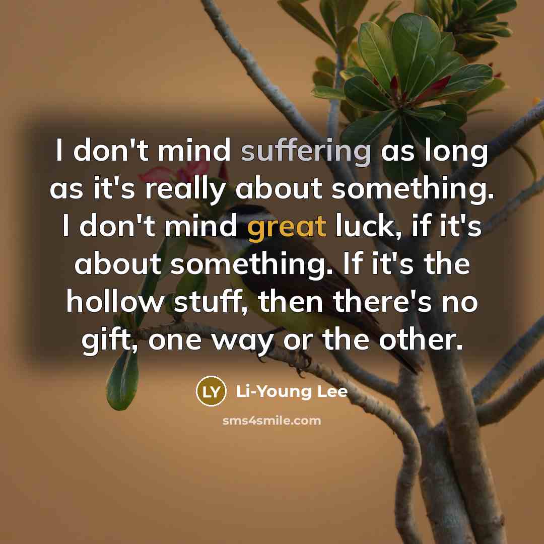 “I don't mind suffering as long as it's really about something. I don't mind great luck, if it's about something. If it's the hollow stuff, then there's no gift, one way or the other.” quote by Li-Young Lee