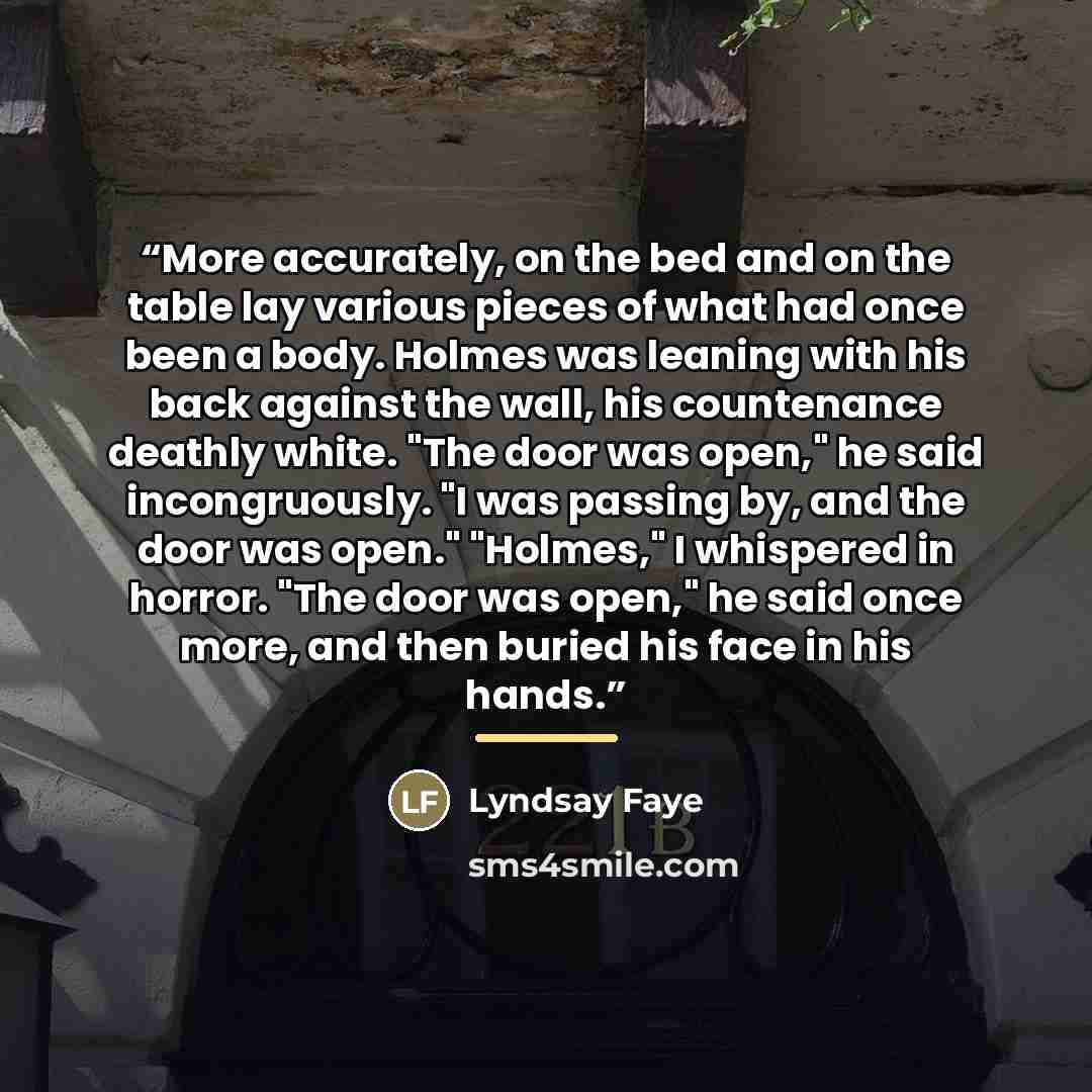 “More accurately, on the bed and on the table lay various pieces of what had once been a body. Holmes was leaning with his back against the wall, his countenance deathly white. "The door was open," he said incongruously. "I was passing by, and the door was open." "Holmes," I whispered in horror…” quote by Lyndsay Faye