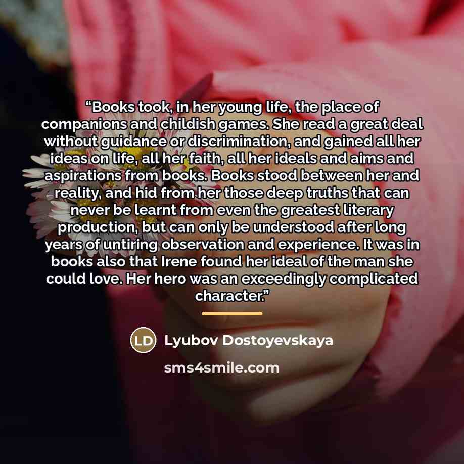 “Books took, in her young life, the place of companions and childish games. She read a great deal without guidance or discrimination, and gained all her ideas on life, all her faith, all her ideals and aims and aspirations from books. Books stood between her and reality, and hid from her those deep…” quote by Lyubov Dostoyevskaya