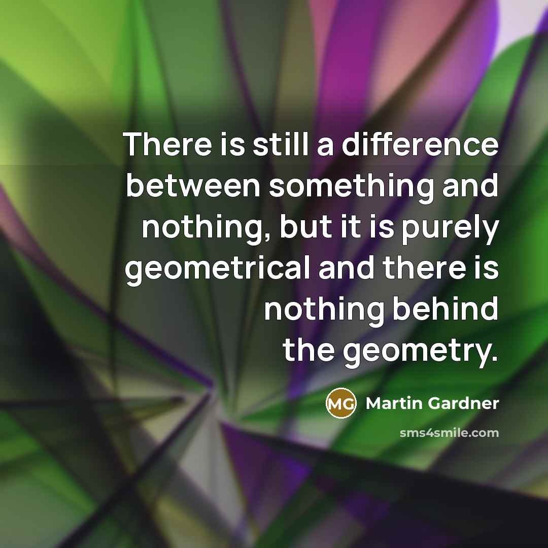“There is still a difference between something and nothing, but it is purely geometrical and there is nothing behind the geometry.” quote by Martin Gardner