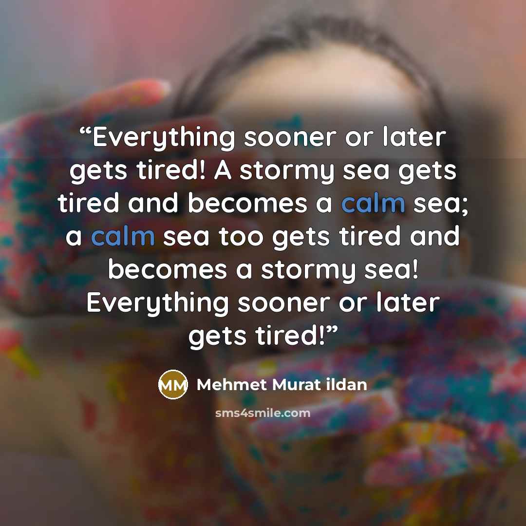 “Everything sooner or later gets tired! A stormy sea gets tired and becomes a calm sea; a calm sea too gets tired and becomes a stormy sea! Everything sooner or later gets tired!” quote by Mehmet Murat ildan